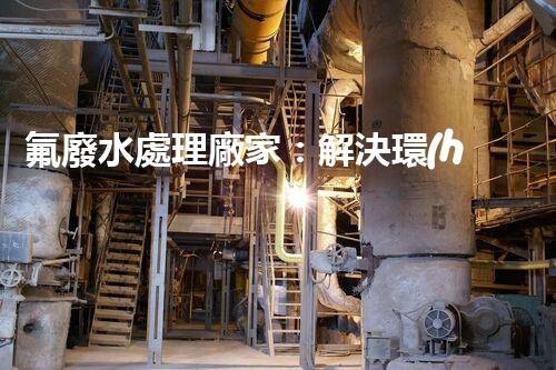 氟廢水處理廠家：解決環(huán)境隱患，守護(hù)清潔未來(lái)！